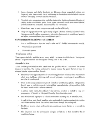7
 Ducts, plenums and shafts distribute air. Plenums above suspended ceilings are
frequently used for return air. Large multi-story facilities often use shafts built into the
structure for supply air return air and outside air.
 Terminal units are devices at the end of a duct or pipe that transfer desired heating or
cooling to the conditioned space. Some types commonly used with central HVAC
systems include fan-coil units, induction units, and convectors.
 Controls are used to make components work together efficiently.
 They turn equipment on/off, adjust energy outputs (chillers, boilers), adjust flow rates
(fans, pumps, coils), adjust temperatures (air, water, thermostats in conditioned spaces),
and adjust pressures (ducts, pipes, conditioned space).
CENTRALIZED CHILLED WATER SYSTEMS
It serve multiple spaces from one base location and it’s divided into two types namely:
• Water cooled system and
• Air cooled system.
Water cooled system
These system includes a chilled water pump which circulates the chilled water through the
chiller’s evaporator section and through the cooling coils of the AHUs.
Air cooled system
An air cooled system transfers heat taken from the space to the air. This heated air is then
released or expelled. The cooling unit must be located outside the space, the hot air may be
released into the air surrounding the unit.
• The chilled water types of central air conditioning plants are installed in the place where
whole large buildings, shopping mall, airport, hotel, etc., comprising of several floors
are to be air conditioned.
• While in the direct expansion type of central air conditioning plants, refrigerant is
directly used to cool the room air; in the chilled water plants the refrigerant first chills
the water, which in turn chills the room air.
• In chilled water plants, the ordinary water or brine solution is chilled to very low
temperatures of about 6 to 8 degree Celsius by the refrigeration plant.
• This chilled water is pumped to various floors of the building and its different parts.
• In each of these parts the air handling units are installed, which comprise of the cooling
coil, blower and the ducts. The chilled water flows through the cooling coil.
• The blower absorbs return air from the air conditioned rooms that are to be cooled via
the ducts.
• This air passes over the cooling coil and gets cooled and is then passed to the air
conditioned space.
 