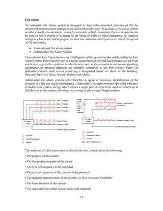 21
Fire alarm
An automatic fire alarm system is designed to detect the unwanted presence of fire by
monitoring environmental changes associated with combustion . In general, a fire alarm system
is either classified as automatic, manually activated, or both. Automatic fire alarm systems can
be used to notify people to evacuate in the event of a fire or other emergency, to summon
emergency forces aid, and to prepare the structure and associated systems to control the spread
of fire and smoke.
 Conventional fire alarm system
 Addressable fire Alarm System
Conventional Fire Alarm System the 'intelligence' of the system resides solely within the Fire
Alarm Control Panel which receives a trigger signal from a Conventional Detector or Call Point
and in turn, signals the condition to other devices such as alarm sounders and remote signaling
equipment.Conventional detectors are normally connected to the Fire Control Panel via
dedicated circuits, each circuit protecting a designated 'Zone‘ or 'Area' of the building.
Detectors have two states, Normal healthy and Alarm.
Addressable fire alarm systems offer benefits in speed of detection, identification of the
location of a fire and easier maintenance. Addressable fire alarm systems also offer tolerance
to faults in the system wiring, which allows a single pair of wires to be used to connect up to
200 devices to the system, allowing cost savings in the wiring of large systems
The selection of a fire alarm system should take into consideration the following:
• The purpose of the system
• The fire protection goals of the owner
• The type of occupancy to be protected
• The type and quantity of the contents to be protected
• The required response time of the system; i.e. how fast must it operate?
• The basic function of the system
• The applicable fire alarm system codes and standards
 