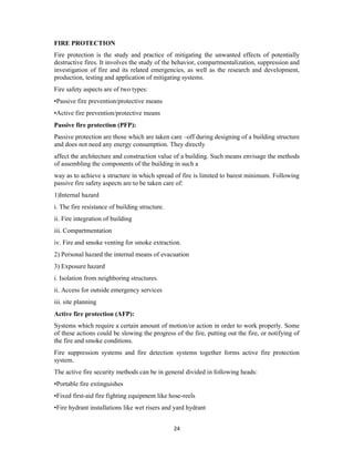 24
FIRE PROTECTION
Fire protection is the study and practice of mitigating the unwanted effects of potentially
destructive fires. It involves the study of the behavior, compartmentalization, suppression and
investigation of fire and its related emergencies, as well as the research and development,
production, testing and application of mitigating systems.
Fire safety aspects are of two types:
•Passive fire prevention/protective means
•Active fire prevention/protective means
Passive fire protection (PFP):
Passive protection are those which are taken care –off during designing of a building structure
and does not need any energy consumption. They directly
affect the architecture and construction value of a building. Such means envisage the methods
of assembling the components of the building in such a
way as to achieve a structure in which spread of fire is limited to barest minimum. Following
passive fire safety aspects are to be taken care of:
1)Internal hazard
i. The fire resistance of building structure.
ii. Fire integration of building
iii. Compartmentation
iv. Fire and smoke venting for smoke extraction.
2) Personal hazard the internal means of evacuation
3) Exposure hazard
i. Isolation from neighboring structures.
ii. Access for outside emergency services
iii. site planning
Active fire protection (AFP):
Systems which require a certain amount of motion/or action in order to work properly. Some
of these actions could be slowing the progress of the fire, putting out the fire, or notifying of
the fire and smoke conditions.
Fire suppression systems and fire detection systems together forms active fire protection
system.
The active fire security methods can be in general divided in following heads:
•Portable fire extinguishes
•Fixed first-aid fire fighting equipment like hose-reels
•Fire hydrant installations like wet risers and yard hydrant
 