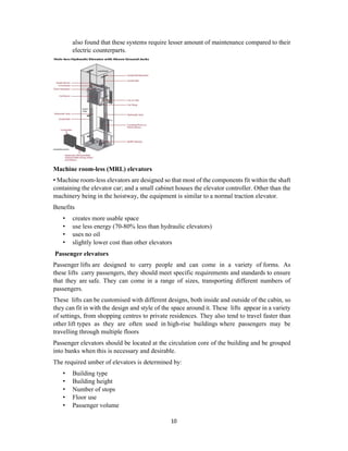 10
also found that these systems require lesser amount of maintenance compared to their
electric counterparts.
Machine room-less (MRL) elevators
• Machine room-less elevators are designed so that most of the components fit within the shaft
containing the elevator car; and a small cabinet houses the elevator controller. Other than the
machinery being in the hoistway, the equipment is similar to a normal traction elevator.
Benefits
• creates more usable space
• use less energy (70-80% less than hydraulic elevators)
• uses no oil
• slightly lower cost than other elevators
Passenger elevators
Passenger lifts are designed to carry people and can come in a variety of forms. As
these lifts carry passengers, they should meet specific requirements and standards to ensure
that they are safe. They can come in a range of sizes, transporting different numbers of
passengers.
These lifts can be customised with different designs, both inside and outside of the cabin, so
they can fit in with the design and style of the space around it. These lifts appear in a variety
of settings, from shopping centres to private residences. They also tend to travel faster than
other lift types as they are often used in high-rise buildings where passengers may be
travelling through multiple floors
Passenger elevators should be located at the circulation core of the building and be grouped
into banks when this is necessary and desirable.
The required umber of elevators is determined by:
• Building type
• Building height
• Number of stops
• Floor use
• Passenger volume
 