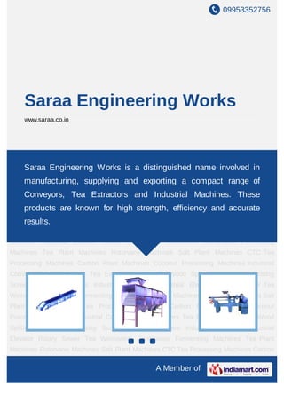 09953352756
A Member of
Saraa Engineering Works
www.saraa.co.in
Continuous Fermenting Machines Tea Plant Machines Rotorvane Machines Salt Plant
Machines CTC Tea Processing Machines Carbon Plant Machines Coconut Processing
Machines Industrial Conveyors Trinic Sorters Tea Extractors Hydraulic Wood
Splitters Industrial Vibrating Screens Vibratory Sifters Industrial Destoner Industrial
Elevator Rotary Sewer Tea Winnowers Continuous Fermenting Machines Tea Plant
Machines Rotorvane Machines Salt Plant Machines CTC Tea Processing Machines Carbon
Plant Machines Coconut Processing Machines Industrial Conveyors Trinic Sorters Tea
Extractors Hydraulic Wood Splitters Industrial Vibrating Screens Vibratory Sifters Industrial
Destoner Industrial Elevator Rotary Sewer Tea Winnowers Continuous Fermenting
Machines Tea Plant Machines Rotorvane Machines Salt Plant Machines CTC Tea
Processing Machines Carbon Plant Machines Coconut Processing Machines Industrial
Conveyors Trinic Sorters Tea Extractors Hydraulic Wood Splitters Industrial Vibrating
Screens Vibratory Sifters Industrial Destoner Industrial Elevator Rotary Sewer Tea
Winnowers Continuous Fermenting Machines Tea Plant Machines Rotorvane Machines Salt
Plant Machines CTC Tea Processing Machines Carbon Plant Machines Coconut
Processing Machines Industrial Conveyors Trinic Sorters Tea Extractors Hydraulic Wood
Splitters Industrial Vibrating Screens Vibratory Sifters Industrial Destoner Industrial
Elevator Rotary Sewer Tea Winnowers Continuous Fermenting Machines Tea Plant
Machines Rotorvane Machines Salt Plant Machines CTC Tea Processing Machines Carbon
Saraa Engineering Works is a distinguished name involved in
manufacturing, supplying and exporting a compact range of
Conveyors, Tea Extractors and Industrial Machines. These
products are known for high strength, efficiency and accurate
results.
 