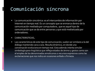Comunicación síncrona
 La comunicación sincrónica: es el intercambio de información por
Internet en tiempo real. Es un concepto que se enmarca dentro de la
comunicación mediada por computadora , que es aquel tipo de
comunicación que se da entre personas y que está mediatizada por
ordenadores.
 CARACTERISTICAS.
 Las características de este tipo de comunicación, suelen ser similares a la del
diálogo mantenido cara a cara. Resulta dinámico, en donde una
conversación evoluciona en tiempo real. Esta además intenta simular
simbología para-lingüística que refleja estados de ánimo y gestos como son
el empleo de los denominados emoticonos o recursos expresivos como las
exclamaciones que nos indica en ocasiones enfado o firmeza.
 