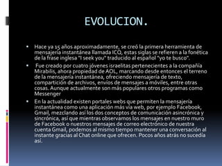 EVOLUCION.
 Hace ya 15 años aproximadamente, se creó la primera herramienta de
mensajería instantánea llamada ICQ, estas siglas se refieren a la fonética
de la frase inglesa "I seek you" traducido al español "yo te busco".
 Fue creado por cuatro jóvenes israelitas pertenecientes a la compañía
Mirabilis, ahora propiedad de AOL, marcando desde entonces el terreno
de la mensajería instantánea, ofreciendo mensajería de texto,
compartición de archivos, envíos de mensajes a móviles, entre otras
cosas.Aunque actualmente son más populares otros programas como
Messenger
 En la actualidad existen portales webs que permiten la mensajería
instantánea como una aplicación más vía web, por ejemplo Facebook,
Gmail, mezclando así los dos conceptos de comunicación asincrónica y
sincrónica, así que mientras observamos los mensajes en nuestro muro
de Facebook o nuestros mensajes de correo electrónico de nuestra
cuenta Gmail, podemos al mismo tiempo mantener una conversación al
instante gracias al Chat online que ofrecen. Pocos años atrás no sucedía
así.
 