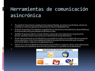 Herramientas de comunicación
asincrónica
 Thunderbird: Herramienta creada por la fundación Mozilla, al contrario que Outlook, admite ser
instalado en sistemas operativos de distribución libre (multiplataforma).
 Outlook: Se asimila aThunderbird, es igualmente un cliente de correo electrónico desarrollado por
la empresa Microsoft para plataformaWindows y Mac.
 HotMail: Al igual queYahoo! y Gmail, ofrecen cuentas de correo electrónico, al igual que las
demás, necesitas crearte una cuenta con tu dirección de correo electrónico.
 Gmail: Herramienta de correo electrónico, que puede ser usada una vez adquirida una cuenta de
correo electrónico. Gran funcionalidad al disponer de potentes herramientas para visualizar
archivos de datos u organizar una agenda personal.
 Yahoo!: Es un servicio global de internet para consumidores y negocios, ofrece varias aplicaciones
interesantes en su directorio web entre las que destaca su cuenta de correo electrónico.

 