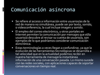 Comunicación asíncrona
 Se refiere al acceso a información entre usuarios/as de la
red de manera no simultánea, puede ser por texto, sonido,
o videoconferencia, la cual incluye imagen y sonido.
 El empleo del correo electrónico, y otros portales en
Internet permiten la comunicación por mensajes que el/la
usuario/a descubre al revisar su cuenta de usuario/a, son
ejemplos de lo que podríamos considerar comunicación
asincrónica.
 Estas terminologías a veces llegan a confundirse, ya que la
evolución de las herramientas tecnológicas se desarrolla a
tal velocidad que en la actualidad podemos recibir en
nuestra herramienta de mensajería instantánea
información de una conversación pasada. Lo mismo sucede
con las redes sociales, con aplicaciones capaces de soportar
conversaciones en tiempo real.
 