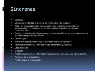 Síncronas
 Ventajas
 La CS aporta libertad respecto a las restricciones de espacios.
 Todas las conversaciones e interacciones que se produzcan pueden ser
almacenadas y recuperadas en los sistemas que soportan este tipo de
comunicación.
 Facilita la participación de personas, con culturas diferentes, que se encuentran
en diferentes partes del mundo.
 Desventajas
 usencia de expresiones físicas al no haber interacción personal.
 Tecnología imperfecta: dificulta su uso por lentitud y sistemas.
 Lectura online
 El acceso
 Problemas sincrónicos: difícil seguir la pista del progreso de una conversación.
 Aumento de la interacción.
 Problemas en la moderación.

 