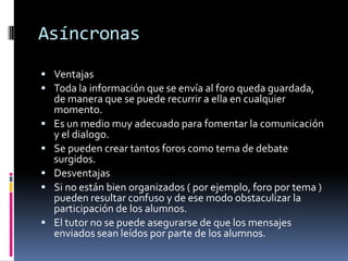 Asíncronas
 Ventajas
 Toda la información que se envía al foro queda guardada,
de manera que se puede recurrir a ella en cualquier
momento.
 Es un medio muy adecuado para fomentar la comunicación
y el dialogo.
 Se pueden crear tantos foros como tema de debate
surgidos.
 Desventajas
 Si no están bien organizados ( por ejemplo, foro por tema )
pueden resultar confuso y de ese modo obstaculizar la
participación de los alumnos.
 El tutor no se puede asegurarse de que los mensajes
enviados sean leídos por parte de los alumnos.
 