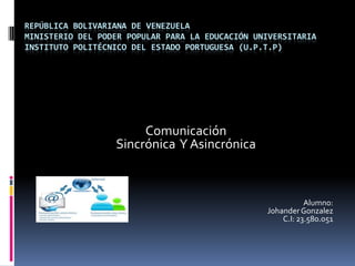 REPÚBLICA BOLIVARIANA DE VENEZUELA
MINISTERIO DEL PODER POPULAR PARA LA EDUCACIÓN UNIVERSITARIA
INSTITUTO POLITÉCNICO DEL ESTADO PORTUGUESA (U.P.T.P)
Comunicación
Sincrónica Y Asincrónica
Alumno:
JohanderGonzalez
C.I: 23.580.051
 