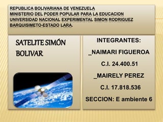 REPUBLICA BOLIVARIANA DE VENEZUELA
MINISTERIO DEL PODER POPULAR PARA LA EDUCACION
UNIVERSIDAD NACIONAL EXPERIMENTAL SIMON RODRIGUEZ
BARQUISIMETO-ESTADO LARA.
SATELITE SIMÓN
BOLIVAR
INTEGRANTES:
_NAIMARI FIGUEROA
C.I. 24.400.51
_MAIRELY PEREZ
C.I. 17.818.536
SECCION: E ambiente 6
 