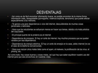 DESVENTAJAS
• Así como es de fácil encontrar información buena, es posible encontrar de la misma forma
información mala, desagradable (pornografía, violencia explícita, terrorismo) que puede afectar
especialmente a los menores.
• Te genera una gran dependencia o vicio del internet, descuidándote de muchas cosas
personales o laborales.
• Hace que los estudiantes se esfuercen menos en hacer sus tareas, debido a la mala práctica
del copy/paste.
• El principal puente de la piratería es el internet
• Dependencia de procesos. Si hay un corte de internet, hay muchos procesos que se quedan
varados por esa dependencia.
• Dependencia de energía eléctrica. Si hay un corte de energía en la casa, adiós internet (no es
el caso de la telefonía convencional).
• Hace que nazcan otros males tales como el spam, el malware, la proliferación de los virus, el
phising, etc.
Así como todo, hay cosas buenas y cosas malas, así que hay que saber equilibrar nuestro uso del
internet para que sea provechoso en nuestras vidas.
 