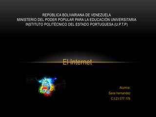 El Internet
Alumna:
Sarai hernandez
C.I:23.577.176
REPÚBLICA BOLIVARIANA DE VENEZUELA
MINISTERIO DEL PODER POPULAR PARA LA EDUCACIÓN UNIVERSITARIA
INSTITUTO POLITÉCNICO DEL ESTADO PORTUGUESA (U.P.T.P)
 