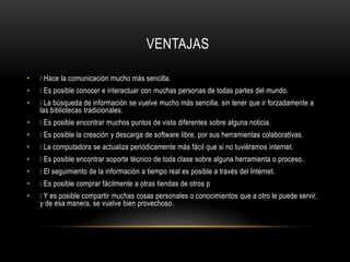 VENTAJAS
• Hace la comunicación mucho más sencilla.
• Es posible conocer e interactuar con muchas personas de todas partes del mundo.
• La búsqueda de información se vuelve mucho más sencilla, sin tener que ir forzadamente a
las bibliotecas tradicionales.
• Es posible encontrar muchos puntos de vista diferentes sobre alguna noticia.
• Es posible la creación y descarga de software libre, por sus herramientas colaborativas.
• La computadora se actualiza periódicamente más fácil que si no tuviéramos internet.
• Es posible encontrar soporte técnico de toda clase sobre alguna herramienta o proceso.
• El seguimiento de la información a tiempo real es posible a través del Internet.
• Es posible comprar fácilmente a otras tiendas de otros p
• Y es posible compartir muchas cosas personales o conocimientos que a otro le puede servir,
y de esa manera, se vuelve bien provechoso.
 