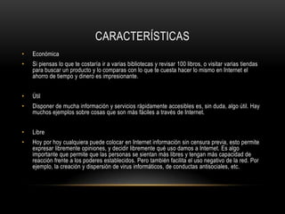 CARACTERÍSTICAS
• Económica
• Si piensas lo que te costaría ir a varias bibliotecas y revisar 100 libros, o visitar varias tiendas
para buscar un producto y lo comparas con lo que te cuesta hacer lo mismo en Internet el
ahorro de tiempo y dinero es impresionante.
• Útil
• Disponer de mucha información y servicios rápidamente accesibles es, sin duda, algo útil. Hay
muchos ejemplos sobre cosas que son más fáciles a través de Internet.
• Libre
• Hoy por hoy cualquiera puede colocar en Internet información sin censura previa, esto permite
expresar libremente opiniones, y decidir libremente qué uso damos a Internet. Es algo
importante que permite que las personas se sientan más libres y tengan más capacidad de
reacción frente a los poderes establecidos. Pero también facilita el uso negativo de la red. Por
ejemplo, la creación y dispersión de virus informáticos, de conductas antisociales, etc.
 