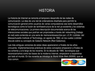 La historia de Internet se remonta al temprano desarrollo de las redes de
comunicación. La idea de una red de ordenadores diseñada para permitir la
comunicación general entre usuarios de varias computadoras sea tanto desarrollos
tecnológicos como la fusión de lainfraestructura de la red ya existente y los sistemas
de telecomunicaciones. La primera descripción documentada acerca de las
interacciones sociales que podrían ser propiciadas a través del networking (trabajo
en red) está contenida en una serie de memorandosescritos por J.C.R. Licklider, del
Massachusetts Institute of Technology, en agosto de 1962, en los cuales Licklider
discute sobre su concepto de Galactic Network (Red Galáctica).
Las más antiguas versiones de estas ideas aparecieron a finales de los años
cincuenta. Implementaciones prácticas de estos conceptos empezaron a finales de
los ochenta y a lo largo de los noventa. En la década de 1980, tecnologías que
reconoceríamos como las bases de la moderna Internet, empezaron a expandirse
por todo el mundo. En los noventa se introdujo la World Wide Web (WWW), que se
hizo común.
HISTORIA
 