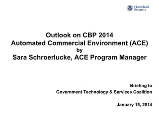 Outlook on CBP 2014
Automated Commercial Environment (ACE)
by

Sara Schroerlucke, ACE Program Manager

Briefing to
Government Technology & Services Coalition
January 15, 2014

 