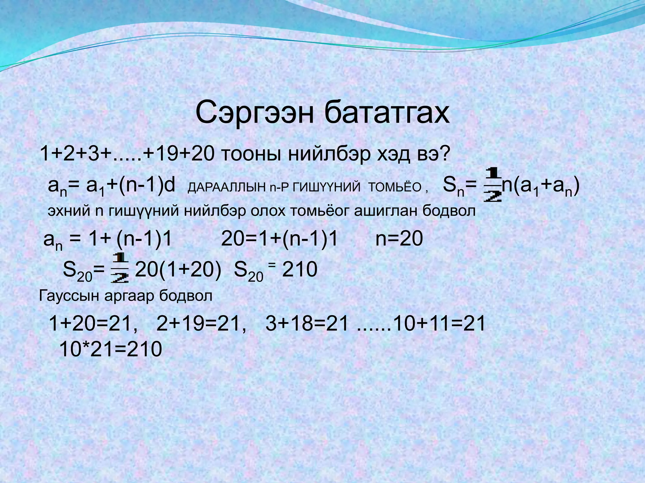 Сэргээн бататгах1+2+3+.....+19+20 тооны нийлбэр хэд вэ?аn= а1+(n-1)d ДАРААЛЛЫН n-Р ГИШҮҮНИЙ  ТОМЬЁО ,    Sn=    n(a1+an)  эхний n гишүүний нийлбэр олох томьёог ашиглан бодвол аn = 1+(n-1)1        20=1+(n-1)1      n=20     S20=     20(1+20)S20= 210Гауссын аргаар бодвол  1+20=21,   2+19=21,   3+18=21 ......10+11=21        10*21=210