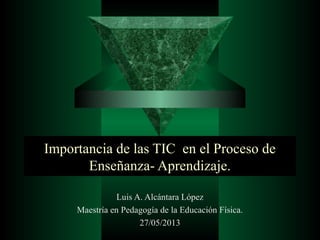 Importancia de las TIC en el Proceso de
Enseñanza- Aprendizaje.
Luis A. Alcántara López
Maestría en Pedagogía de la Educación Física.
27/05/2013
 
