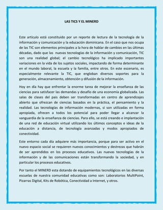 LAS TICS Y EL MINERD
Este artículo está constituido por un reporte de lectura de la tecnología de la
información y comunicación y la educación dominicana. En el caso que nos ocupa
de las TIC son elementos principales a la hora de hablar de cambios en las últimas
décadas, dado que las nuevas tecnologías de la información y comunicación, TIC
son una realidad global; el cambio tecnológico ha implicado importantes
variaciones en la vida de los sujetos sociales, impactando de forma determinante
en el mundo laboral, la escuela y la familia, entre otros. En este escenario, es
especialmente relevante la TIC, que engloban diversos soportes para la
generación, almacenamiento, obtención y difusión de la información.
Hoy en día hay que enfrentar la enorme tarea de mejorar la enseñanza de las
ciencias para satisfacer las demandas y desafío de una economía globalizada. Las
salas de clases del pais deben ser transformadas en centro de aprendizajes
abierto que ofrezcan de ciencias basados en la práctica, el pensamiento y la
realidad. Las tecnologías de información modernas, si son utilizadas en forma
apropiada, ofrecen a todos los potencial para poder llegar a alcanzar la
vanguardia de la enseñanza de ciencias. Para ello, se está creando e implantación
de una red de educación virtual utilizando los últimos conceptos e ideas de la
educación a distancia, de tecnología avanzadas y modos apropiados de
conectividad.
Este entorno cada día adquiere más importancia, porque para ser activo en el
nuevo espacio social se requieren nuevos conocimientos y destrezas que habrán
de ser aprendidos en los procesos educativos. Las nuevas tecnologías de la
información y de las comunicaciones están transformando la sociedad, y en
particular los procesos educativos.
Por tanto el MINERD esta dotando de equipamientos tecnológicos en las diversas
escuelas de nuestra comunidad educativas como son: Laboratorios MultiPoint,
Pizarras Digital, Kits de Robótica, Conectividad a Internet, y otros.
 