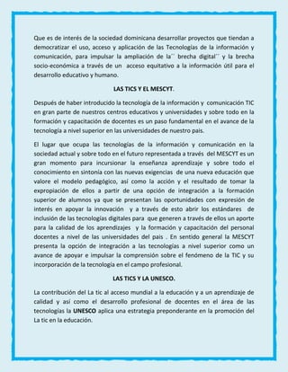Que es de interés de la sociedad dominicana desarrollar proyectos que tiendan a
democratizar el uso, acceso y aplicación de las Tecnologías de la información y
comunicación, para impulsar la ampliación de la´´ brecha digital´´ y la brecha
socio-económica a través de un acceso equitativo a la información útil para el
desarrollo educativo y humano.
LAS TICS Y EL MESCYT.
Después de haber introducido la tecnología de la información y comunicación TIC
en gran parte de nuestros centros educativos y universidades y sobre todo en la
formación y capacitación de docentes es un paso fundamental en el avance de la
tecnología a nivel superior en las universidades de nuestro pais.
El lugar que ocupa las tecnologías de la información y comunicación en la
sociedad actual y sobre todo en el futuro representada a través del MESCYT es un
gran momento para incursionar la enseñanza aprendizaje y sobre todo el
conocimiento en sintonía con las nuevas exigencias de una nueva educación que
valore el modelo pedagógico, así como la acción y el resultado de tomar la
expropiación de ellos a partir de una opción de integración a la formación
superior de alumnos ya que se presentan las oportunidades con expresión de
interés en apoyar la innovación y a través de esto abrir los estándares de
inclusión de las tecnologías digitales para que generen a través de ellos un aporte
para la calidad de los aprendizajes y la formación y capacitación del personal
docentes a nivel de las universidades del pais . En sentido general la MESCYT
presenta la opción de integración a las tecnologías a nivel superior como un
avance de apoyar e impulsar la comprensión sobre el fenómeno de la TIC y su
incorporación de la tecnología en el campo profesional.
LAS TICS Y LA UNESCO.
La contribución del La tic al acceso mundial a la educación y a un aprendizaje de
calidad y así como el desarrollo profesional de docentes en el área de las
tecnologías la UNESCO aplica una estrategia preponderante en la promoción del
La tic en la educación.
 