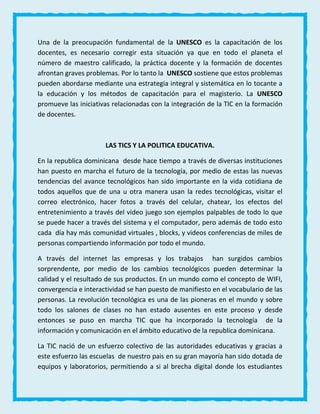 Una de la preocupación fundamental de la UNESCO es la capacitación de los
docentes, es necesario corregir esta situación ya que en todo el planeta el
número de maestro calificado, la práctica docente y la formación de docentes
afrontan graves problemas. Por lo tanto la UNESCO sostiene que estos problemas
pueden abordarse mediante una estrategia integral y sistemática en lo tocante a
la educación y los métodos de capacitación para el magisterio. La UNESCO
promueve las iniciativas relacionadas con la integración de la TIC en la formación
de docentes.
LAS TICS Y LA POLITICA EDUCATIVA.
En la republica dominicana desde hace tiempo a través de diversas instituciones
han puesto en marcha el futuro de la tecnología, por medio de estas las nuevas
tendencias del avance tecnológicos han sido importante en la vida cotidiana de
todos aquellos que de una u otra manera usan la redes tecnológicas, visitar el
correo electrónico, hacer fotos a través del celular, chatear, los efectos del
entretenimiento a través del video juego son ejemplos palpables de todo lo que
se puede hacer a través del sistema y el computador, pero además de todo esto
cada día hay más comunidad virtuales , blocks, y videos conferencias de miles de
personas compartiendo información por todo el mundo.
A través del internet las empresas y los trabajos han surgidos cambios
sorprendente, por medio de los cambios tecnológicos pueden determinar la
calidad y el resultado de sus productos. En un mundo como el concepto de WIFI,
convergencia e interactividad se han puesto de manifiesto en el vocabulario de las
personas. La revolución tecnológica es una de las pioneras en el mundo y sobre
todo los salones de clases no han estado ausentes en este proceso y desde
entonces se puso en marcha TIC que ha incorporado la tecnología de la
información y comunicación en el ámbito educativo de la republica dominicana.
La TIC nació de un esfuerzo colectivo de las autoridades educativas y gracias a
este esfuerzo las escuelas de nuestro pais en su gran mayoría han sido dotada de
equipos y laboratorios, permitiendo a si al brecha digital donde los estudiantes
 