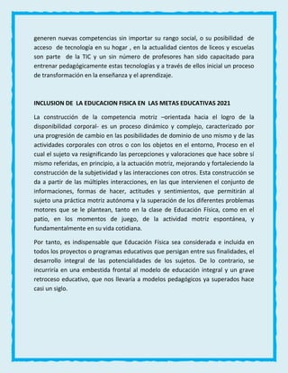 generen nuevas competencias sin importar su rango social, o su posibilidad de
acceso de tecnología en su hogar , en la actualidad cientos de liceos y escuelas
son parte de la TIC y un sin número de profesores han sido capacitado para
entrenar pedagógicamente estas tecnologías y a través de ellos inicial un proceso
de transformación en la enseñanza y el aprendizaje.
INCLUSION DE LA EDUCACION FISICA EN LAS METAS EDUCATIVAS 2021
La construcción de la competencia motriz –orientada hacia el logro de la
disponibilidad corporal- es un proceso dinámico y complejo, caracterizado por
una progresión de cambio en las posibilidades de dominio de uno mismo y de las
actividades corporales con otros o con los objetos en el entorno, Proceso en el
cual el sujeto va resignificando las percepciones y valoraciones que hace sobre sí
mismo referidas, en principio, a la actuación motriz, mejorando y fortaleciendo la
construcción de la subjetividad y las interacciones con otros. Esta construcción se
da a partir de las múltiples interacciones, en las que intervienen el conjunto de
informaciones, formas de hacer, actitudes y sentimientos, que permitirán al
sujeto una práctica motriz autónoma y la superación de los diferentes problemas
motores que se le plantean, tanto en la clase de Educación Física, como en el
patio, en los momentos de juego, de la actividad motriz espontánea, y
fundamentalmente en su vida cotidiana.
Por tanto, es indispensable que Educación Física sea considerada e incluida en
todos los proyectos o programas educativos que persigan entre sus finalidades, el
desarrollo integral de las potencialidades de los sujetos. De lo contrario, se
incurriría en una embestida frontal al modelo de educación integral y un grave
retroceso educativo, que nos llevaría a modelos pedagógicos ya superados hace
casi un siglo.
 
