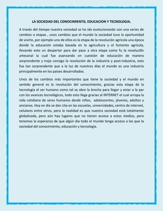 LA SOCIEDAD DEL CONOCIMIENTO, EDUCACION Y TECNOLOGIA.
A través del tiempo nuestra sociedad se ha ido evolucionando con una series de
cambios o etapas , unos cambios que el mundo la sociedad tuvo la oportunidad
de vivirlo, por ejemplo uno de ellos es la etapa de la revolución agrícola una época
donde la educación estaba basada en la agricultura y el fomento agrícola,
llevando esto un despertar para dar paso a otra etapa como fu la revoluci0n
artesanal la cual fue avanzando en cuestión de educación de manera
sorprendente y trajo consigo la revolución de la industria y post-industria, esto
fue tan sorprendente que a la luz de nuestros días el mundo es una industria
principalmente en los países desarrollados.
Unos de los cambios más importantes que tiene la sociedad y el mundo en
sentido general es la revolución del conocimiento, gracias esta etapa de la
tecnología el ser humano como tal se abre la brecha para llegar y estar a la par
con los avances tecnológicos, todo esto llega gracias al INTERNET el cual arropa la
vida cotidiana de seres humanos desde niños, adolescentes, jóvenes, adultos y
ancianos. Hoy en día se dan cita en las escuelas, universidades, centro de internet,
celulares entre otros, pero la realidad es que nuestra sociedad está totalmente
globalizada, pero aún hay lugares que no tienen acceso a estos medios, pero
tenemos la esperanza de que algún día todo el mundo tenga acceso a los que la
sociedad del conocimiento, educación y tecnología.
 