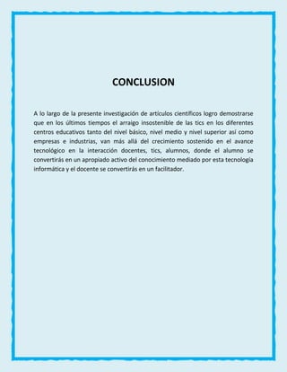 CONCLUSION
A lo largo de la presente investigación de artículos científicos logro demostrarse
que en los últimos tiempos el arraigo insostenible de las tics en los diferentes
centros educativos tanto del nivel básico, nivel medio y nivel superior así como
empresas e industrias, van más allá del crecimiento sostenido en el avance
tecnológico en la interacción docentes, tics, alumnos, donde el alumno se
convertirás en un apropiado activo del conocimiento mediado por esta tecnología
informática y el docente se convertirás en un facilitador.
 