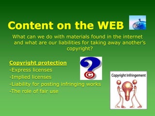Content on the WEBWhat can we do with materials found in the internet and what are our liabilities for taking away another’s copyright?Copyright protection-Express licenses-Implied licenses-Liability for posting infringing works-The role of fair use