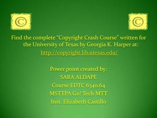 Find the complete “Copyright Crash Course” written for the University of Texas by Georgia K. Harper at:http://copyright.lib.utexas.edu/Power point created by:SARA ALDAPECourse EDTC 6340.64MSTTPA Go! Tech MTTInst. Elizabeth Castillo