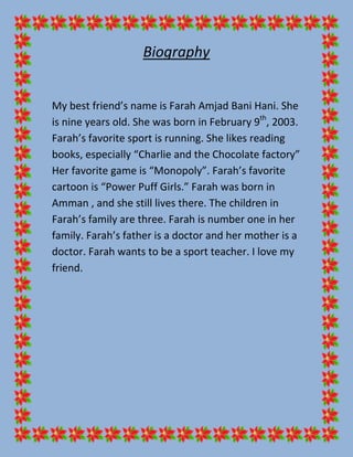 Biography


My best friend’s name is Farah Amjad Bani Hani. She
is nine years old. She was born in February 9th, 2003.
Farah’s favorite sport is running. She likes reading
books, especially “Charlie and the Chocolate factory”
Her favorite game is “Monopoly”. Farah’s favorite
cartoon is “Power Puff Girls.” Farah was born in
Amman , and she still lives there. The children in
Farah’s family are three. Farah is number one in her
family. Farah’s father is a doctor and her mother is a
doctor. Farah wants to be a sport teacher. I love my
friend.
 