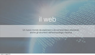 il web
Un nuovo mondo da esplorare e da comprendere utilizzando
anche gli strumenti dell’antropologia classica
martedì 14 maggio 2013
 