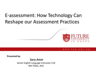E-assessment: How Technology Can
Reshape our Assessment Practices
Presented by:
Sara Amin
Senior English Language Instructor, FUE
MA TESOL, AUC
 