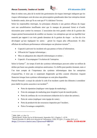 Revue Économie, Gestion et Société N°8 décembre 2016
http://revues.imist.ma/?journal=REGS ISSN: 2458-6250
10
Dans le même sens, plus de la moitié des gestionnaires de risques interrogés indiquent que les
risques informatiques sont devenus une préoccupation grandissante dans leur entreprise durant
la dernière année, alors qu’ils ne sont que 8 % à déclarer l’inverse.
Selon les responsables interrogés, les principaux obstacles à une gestion efficace du risque
sont une sensibilisation insuffisante ainsi que le manque de personnel formé et d’outils
nécessaires pour contrer les menaces. L’association des trois grands volets de la gestion des
risques permet heureusement de combler ces lacunes. Les entreprises qui ont sur équilibré leur
maturité par rapport à ces trois grands domaines de la gestion du risque – au lieu de n’en
développer qu’une négligeant les autres – gèrent les risques plus efficacement. Et elles
affichent de meilleures performances informatiques sur plusieurs terrains16
:
 Capacité à prévenir les incidents tels que pannes et fuites d’information;
 Efficacité de l’équipe informatique ;
 Mise en adéquation des objectifs informatiques et métier ;
 Capacité d’accompagner l’évolution de l’entreprise.
Selon le Gartner17
, les temps d’arrêt des systèmes informatiques peuvent coûter un million de
dollars par heure aux grandes entreprises américaines. Ce chiffre peut paraître étonnant, mais si
l’on tient compte de l’importance des systèmes informatiques dans les entreprises
d’aujourd’hui, il n'est pas si surprenant d'apprendre qu’elles courent d'énormes risquent
financiers lorsque leurs systèmes informatiques ne sont plus disponibles.
Patrick Perreault a essayé de calculer le coût d’un incident a partir des éléments à considérer
pour établir les pertes associées à un incident18
:
 Perte de réputation (impliquer votre équipe de marketing) ;
 Frais de campagne de marketing pour récupérer la part de marché perdu ;
 Perte de confiance de vos investisseurs (réduction de la valeur des actions) ;
 Perte de ventes (impliquer votre équipe de vente) ;
 Perte de productivité des ressources impactées par l’incident ;
 Perte d’avantages compétitifs ;
16
IBM, 2009, p.1.Op. Cit.
17
Michel Bruley, Propos Sur les SI Décisionnels, Septembre 2011, Chapitre 5 - 45/58.
18
Patrick Perreault, Le «ROI» de la Sécurité de l’information, CISM, PCI QSA ,15 octobre 2012, p.11.
 