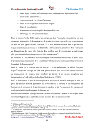 Revue Économie, Gestion et Société N°8 décembre 2016
http://revues.imist.ma/?journal=REGS ISSN: 2458-6250
11
 Frais légaux (avocats, dédommagements) (impliquer votre département légal ;
 Poursuite(s) criminelle(s) ;
 Augmentation de vos primes d’assurance ;
 Frein au développement de nouveaux projets ;
 Frais de consultation ;
 Coûts des ressources assignées à résoudre l’incident ;
 Dommage aux actifs informationnels ;
Dans le même d’ordre d’idée cadre, les entreprises dont l’approche est équilibrée ont une
perception plus positive de leurs capacités de gestion des risques que celles qui ne mènent pas
de front les trois types d’action. Elles sont 72 % à se déclarer efficaces dans la gestion des
risques informatiques alors que ce chiffre tombe à 10 % parmi les entreprises dont l’approche
est déséquilibrée. En outre, elles font état d’un meilleur taux de réussite dans la maîtrise des
plus gros risques informatiques auxquels elles sont exposées19
.
En revanche, le TBP permet de définir des objectifs et des indicateurs sécurité en phase avec
le programme de management de la sécurité de l’information, lui-même décliné de la vision et
la stratégie de l’organisation20
.
Dans le cadre de la relation entre la sécurité TI et la performance, la société française
Hapsis21
a repris les concepts des BSC de Kaplan et Norton pour les décliner en une démarche
de management du risques, pour conduire ce dernier à un niveau acceptable par
l’organisation : c’est le tableau de bord équilibré sécurisé (TBES).
Bref, le déploiement éclairé de la stratégie et de politique de sécurité passe par la mise en
place de tableaux de bord, permettant au responsable de la sécurité et au management de
l’entreprise de s’assurer de la performance du système et de l’avancement des travaux qui
soutiennent la vision et la stratégie de l’entreprise22
.
Les résultats des efforts déployés au cours de cette section nous a permis de développer notre
modèle et l’hypothèse de recherche qui sera présenté dans la section suivante.
19
IBM, janvier 2009, p.1.Op.Cit.
20
Matthieu Bennasar, Alain Champenois, Patrick Arnoud, Thierry Rivat, manager la sécurité du SI, planifier,
déployer, contrôler, améliorer, Dunod, Paris, 2007, p .118 .
21
Se reporter aux livres blancs de Hapsis (gestion des risques et tableaux de bord et le TBES au centre de la
stratégie sécurité).
22
Matthieu Bennasar, Alain Champenois, Patrick Arnoud, Thierry Rivat, « manager la sécurité du SI, planifier,
déployer, contrôler, améliorer »,Edition DUNOD,paris, 2007, p .118 .
 