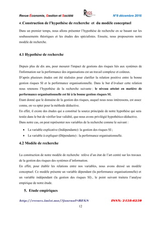 Revue Économie, Gestion et Société N°8 décembre 2016
http://revues.imist.ma/?journal=REGS ISSN: 2458-6250
12
4 .Construction de l’hypothèse de recherche et du modèle conceptuel
Dans un premier temps, nous allons présenter l’hypothèse de recherche en se basant sur les
soubassements théoriques et les études des spécialistes. Ensuite, nous proposerons notre
modèle de recherche.
4.1 Hypothèse de recherche
Depuis plus de dix ans, pour mesurer l'impact de gestions des risques liés aux systèmes de
l'information sur la performance des organisations est un travail complexe et coûteux.
D’après plusieurs études ont été réalisées pour clarifier la relation positive entre la bonne
gestion risques SI et la performance organisationnelle. Dans le but d’évaluer cette relation
nous retenons l’hypothèse de la recherche suivante : le niveau atteint en matière de
performance organisationnelle est lié à la bonne gestion risques SI.
Etant donné que le domaine de la gestion des risques, auquel nous nous intéressons, est assez
connu, on va opter pour la méthode déductive.
En effet, il existe des études qui a constitué la source principale de notre hypothèse qui sera
testée dans le but de vérifier leur validité, que nous avons privilégié hypothético-déductive.
Dans notre cas, on peut représenter nos variables de la recherche comme le suivant :
 La variable explicative (Indépendante): la gestion des risques SI ;
 La variable à expliquer (Dépendante) : la performance organisationnelle.
4.2 Modèle de recherche
La construction de notre modèle de recherche relève d’un état de l’art centré sur les travaux
de la gestion des risques des systèmes d’information.
En effet, pour établir les relations entre nos variables, nous avons dressé un modèle
conceptuel. Ce modèle présente un variable dépendant (la performance organisationnelle) et
un variable indépendant (la gestion des risques SI) , le point suivant traitera l’analyse
empirique de notre étude.
5. Etude empiriques
 
