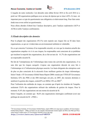 Revue Économie, Gestion et Société N°8 décembre 2016
http://revues.imist.ma/?journal=REGS ISSN: 2458-6250
13
L’enquête de notre recherche s’est déroulée entre début février 2014 et fin avril 2014 et a
porté sur 140 organisations publiques avec un taux de réponse qui se situe à 42%. Ce taux est
important pour ce type de questionnaire non obligatoire et relativement long. Pour faire notre
étude nous avons utilisé un questionnaire.
Nous allons aborder d’abord lieu l’analyse descriptive, puis l’analyse exploratoire (ACP et
ACM) et enfin l’analyse confirmatoire.
5.1Etude descriptive des données
Pour la plupart des organisations (93,1%) sont exposés aux risques liés au SI dans leurs
organisations, ce qui est évident dans un environnement turbulent et vulnérable.
En ce qui concerne l’existence d’un responsable sécurité, on voie que la situation actuelle des
organisations enquêtes vis à vis aux risques, les responsables sont conscients de ce problème
qui touchent la majorité des organisations, du ce fait un taux de 61,7% des organisations ont
un responsable sécurité SI.
Du fait de l’omniprésence de l’informatique dans toutes des activités des organisations, il va
sans dire que les risques auxquels s’expose une organisation découle de ceux liés à
l’informatique et à l’infrastructure physique associée. Les hauts dirigeants des entreprises sont
de plus en plus conscients de la nécessité d’une meilleure gestion du risque informatique.
Selon l’étude « IT Governance Global Status Report-2008» menée par l’ITGI (IT Governance
Institute), 62% des PDG et des DSI interrogés ont pris, en 2007, des mesures destinées à
améliorer la gestion des risques, contre45% en 2005et 18% en 200323
.
Pour l’utilisation des méthodes de risque, on constate que d’après les résultats de l’enquête,
seulement 35,6% des organisations utilisent des méthodes de gestion de risques. Pour le
moment, 41,4% des organisations ont une norme de sécurité de SI.
Selon l’enquête, on constate que 46,6% des organisations interrogées confirment avoir une
politique de sécurité de SI « PSSI ».
23
IT Governance Institute, IT Governance Global Status, report 2008.www.itgi.org.La synthèse «IT Governance
Global Status Report – 2008» est basée sur une enquête internationale menée auprès de DSI et de PDG par Price
water house Coopers pour l’IT Governance Institute (www.itgi.org).
 