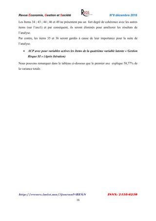 Revue Économie, Gestion et Société N°8 décembre 2016
http://revues.imist.ma/?journal=REGS ISSN: 2458-6250
16
Les Items 34 ; 43 ; 44 ; 46 et 49 ne présentent pas un fort degré de cohérence avec les autres
items (sur l’axe1) et par conséquent, ils seront éliminés pour améliorer les résultats de
l’analyse.
Par contre, les items 35 et 36 seront gardés à cause de leur importance pour la suite de
l’analyse.
 ACP avec pour variables actives les Items de la quatrième variable latente « Gestion
Risque SI » (Après Itération)
Nous pouvons remarquer dans le tableau ci-dessous que le premier axe explique 58,77% de
la variance totale.
 