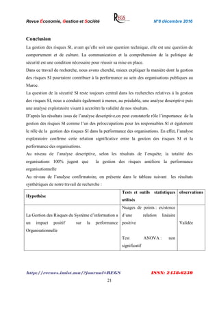 Revue Économie, Gestion et Société N°8 décembre 2016
http://revues.imist.ma/?journal=REGS ISSN: 2458-6250
21
Conclusion
La gestion des risques SI, avant qu’elle soit une question technique, elle est une question de
comportement et de culture. La communication et la compréhension de la politique de
sécurité est une condition nécessaire pour réussir sa mise en place.
Dans ce travail de recherche, nous avons cherché, mieux expliquer la manière dont la gestion
des risques SI pourraient contribuer à la performance au sein des organisations publiques au
Maroc.
La question de la sécurité SI reste toujours central dans les recherches relatives à la gestion
des risques SI, nous a conduits également à mener, au préalable, une analyse descriptive puis
une analyse exploratoire visant à accroître la validité de nos résultats.
D’après les résultats issus de l’analyse descriptive,on peut constaterle rôle l’importance de la
gestion des risques SI comme l’un des préoccupations pour les responsables SI et également
le rôle de la gestion des risques SI dans la performance des organisations. En effet, l’analyse
exploratoire confirme cette relation significative entre la gestion des risques SI et la
performance des organisations.
Au niveau de l’analyse descriptive, selon les résultats de l’enquête, la totalité des
organisations 100% jugent que la gestion des risques améliore la performance
organisationnelle
Au niveau de l’analyse confirmatoire, on présente dans le tableau suivant les résultats
synthétiques de notre travail de recherche :
Hypothèse
Tests et outils statistiques
utilisés
observations
La Gestion des Risques du Système d’information a
un impact positif sur la performance
Organisationnelle
Nuages de points : existence
d’une relation linéaire
positive
Test ANOVA : non
significatif
Validée
 
