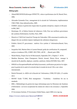 Revue Économie, Gestion et Société N°8 décembre 2016
http://revues.imist.ma/?journal=REGS ISSN: 2458-6250
22
Bibliographie
- Ahmed BOUNFOUR &Georges EPINETTE, valeur et performance des SI, Dunod, Paris,
2006.
- Alexandre Fernandez-Toro, management de la sécurité de l’information, implémentation
l’ISO 27002, 2ème éditionEyrolles, 2009.
- CIGREF, analyse et gestion des risques dans les grandes entreprises, impacts et rôle pour
la DSI, 2007.
- Dominique. M et Fabrice Garnier de Labareyre, Cobit, Pour une meilleure gouvernance
des systèmes d'information, Eyrolles, Paris, 2009.
- Directive n° 96/82 du Conseil de l’Europe du 9 décembre 1996 concernant la maîtrise des
dangers liés aux accidents majeurs impliquant des substances dangereuses.
- Frédéric Géorel, IT gouvernance : maîtrise d’un système d ‘information,Dunod, Paris,
2005.
- Jacqueline Sidi, Martine Otter et Laurent Hanaud, guide des certifications SI, comparatif,
analyse et tendances ITIL, COBIT, ISO 27001, eSCM … ,Dunod, paris 2006.
- Michel Bruley, Propos Sur les SI Décisionnels, Septembre 2011, Chapitre 5 - 45/58.
- Matthieu Bennasar, Alain Champenois, Patrick Arnoud, Thierry Rivat, manager la
sécurité du SI, planifier, déployer, contrôler, améliorer, Edition DUNOD, Paris, 2007.
- OHSAS ou OccupationalHealth and SafetyAssessment, certification qui précise les règles
pour la gestion de la santé et la sécurité dans le monde du travail. Elle a une valeur
internationale.
- Patrick Perreault, Le «ROI» de la Sécurité de l’information, CISM, PCI QSA ,15 octobre
2012.
- ISO/IEC Guide 73:2002, Risk management – Vocabulary – Guidelines for use in
standards.
- IBM, « Méthodologie de gestion du risque informatique pour les Directeurs des Systèmes
d’Information : un levier exceptionnel de création de valeur et de croissance », Septembre
2008.
- IT Governance Institute, IT Governance Global Status, report 2008.www.itgi.org.
 