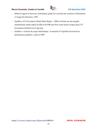 Revue Économie, Gestion et Société N°8 décembre 2016
http://revues.imist.ma/?journal=REGS ISSN: 2458-6250
23
- Robert Longeon et Jean-Luc Archimbaud, guide de la sécurité des systèmes d’information
à l’usage des directeurs, 1999.
- Synthèse, «IT Governance Global Status Report – 2008» est basée sur une enquête
internationale menée auprès de DSI et de PDG par Price water house Coopers pour l’IT
Governance Institute (www.itgi.org).
- Synthèse, « Gestion du risque informatique : la maturité et l’équilibre favorisent les
performances globales », janvier 2009.
 