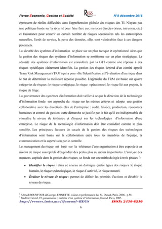 Revue Économie, Gestion et Société N°8 décembre 2016
http://revues.imist.ma/?journal=REGS ISSN: 2458-6250
6
éprouvent de réelles difficultés dans l'appréhension globale des risques des TI. N'ayant pas
une politique basée sur la sécurité pour faire face aux menaces directes (virus, intrusion, etc.)
et l'assurance pour couvrir un certain nombre de risques secondaires tels les catastrophes
naturelles, l'arrêt de service, la perte des données, elles sont vulnérables face à ces dangers
potentiels.
La sécurité des systèmes d’information se place sur un plan tactique et opérationnel alors que
la gestion des risques des systèmes d’information se positionne sur un plan stratégique. La
sécurité des systèmes d’information est considérée par la GTI comme une réponse à des
risques spécifiques clairement identifiés. La gestion des risques dépend d'un comité appelé
Team Risk Management (TRM) qui a pour rôle l'identification et l'évaluation d'un risque dans
le but de déterminer la meilleure réponse possible. L'approche du TRM est basée sur quatre
catégories de risques :le risque stratégique, le risque opérationnel, le risque lié aux projets, le
risque de litige.
La gouvernance des systèmes d'information doit veiller à ce que la direction de la technologie
d’information fonde son approche du risque sur les mêmes critères et adopte une gestion
collaborative avec les directions clés de l'entreprise : audit, finance, production, ressources
humaines et control de gestion, cette démarche se justifie par le fait qu'il est indispensable de
connaître le niveau de tolérance et d'impact sur les technologies d’information d'une
entreprise. Le risque de la technologie d’information doit être considéré comme le plus
sensible, Les principaux facteurs de succès de la gestion des risques des technologies
d’information sont basés sur la collaboration entre tous les membres de l'équipe, la
communication et la supervision par le contrôle.
Le management du risque est basé sur la tolérance d'une organisation à être exposée à un
niveau de risque susceptible d'engendrer des pertes plus ou moins importantes. L'analyse des
menaces, capitale dans la gestion des risques; se fonde sur une méthodologie à trois phases 7
:
 Identifier le risque : dans ce niveau on distingue quatre types des risques :le risque
humain, le risque technologique, le risque d’activité, le risque naturel.
 Évaluer le niveau de risque : permet de définir les priorités d'actions et d'établir le
niveau de risque.
6
Ahmed BOUNFOUR &Georges EPINETTE, valeur et performance des SI, Dunod, Paris, 2006, p.58.
7
Frédéric Géorel, IT gouvernance : maîtrise d’un système d ‘information, Dunod, Paris, 2005.
 
