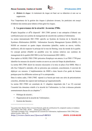 Revue Économie, Gestion et Société N°8 décembre 2016
http://revues.imist.ma/?journal=REGS ISSN: 2458-6250
7
 Réduire le risque : le traitement du risque est basé sur sa réduction et non sur sa
suppression.
Vue l’importance de la gestion des risques à plusieurs niveaux, les praticiens ont essayé
d’élaborer des normes pour réduire et bien gérer les risques.
2. La gouvernance de la sécurité : la norme 2700x
D’après Jacqueline et all8
le dispositif ISO 27001 permet à une entreprise d’obtenir une
certification pour son système de management de sécurité des systèmes d’information.
La norme internationale ISO 27001 spécifie un Système de Gestion de la Sécurité des
Systèmes d'Information (SGSSI) / Information Security Management System (ISMS). Ce
SGSSI est structuré en quatre étapes récurrentes (planifier, mettre en œuvre, vérifier,
améliorer), afin de respecter le principe de la roue de Deming, issue du monde de la qualité.
Ce concept permet d'établir un parallèle avec les normes relatives aux systèmes de
management de la qualité (ISO 9001) et de l'environnement (ISO 14001).
Pour opérer ce SGSSI, l'ISO 27001 préconise d'employer son annexe A ou l'ISO 17799 pour
identifier les mesures de sécurité à mettre en œuvre au cours de l'étape de planification.
La norme ISO 27001 décrit les mesures nécessaires à la mise en place d’un SMSI. Mais si
elle fixe l’objectif à atteindre, elle ne préconise pas comment, concrètement, il convient de
déployer ces mesures. L’implémentation du SMSI a donc besoin d’un guide de bonnes
pratiques pour les différentes actions qu’il va entreprendre.
Dans le même cadre, l’ISO 27002 répond à ce besoin par toute une série de préconisations
concrètes, abordant des aspects tant technique qu’organisationnelle.
La norme ISO 27002 est constituée de 11 chapitres importants (du 5 au 15) couvrant
l’essentiel des domaines relatifs à la sécurité de l’information. La liste ci-dessous présente
sommairement chacun de ces chapitres 9
:
• Politique de sécurité ;
• Organisation de la sécurité de l’information ;
• Gestion des besoins ;
8
Jacqueline Sidi, Martine Otter et Laurent Hanaud, guide des certifications SI, comparatif, analyse et tendances
ITIL, COBIT, ISO 27001, eSCM … ,Dunod, paris 2006, p.95.
9
Alexandre Fernandez-Toro, management de la sécurité de l’information, implémentation l’ISO 27002,2ème
édition Eyrolles, 2009, p.50.
 