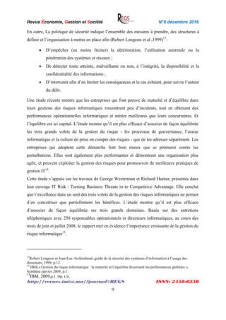Revue Économie, Gestion et Société N°8 décembre 2016
http://revues.imist.ma/?journal=REGS ISSN: 2458-6250
9
En outre, La politique de sécurité indique l’ensemble des mesures à prendre, des structures à
définir et l’organisation à mettre en place afin (Robert Longeon et al ,1999)13
:
 D’empêcher (au moins freiner) la détérioration, l’utilisation anormale ou la
pénétration des systèmes et réseaux ;
 De détecter toute atteinte, malveillante ou non, à l’intégrité, la disponibilité et la
confidentialité des informations ;
 D’intervenir afin d’en limiter les conséquences et le cas échéant, pour suivre l’auteur
du délit.
Une étude récente montre que les entreprises qui font preuve de maturité et d’équilibre dans
leurs gestions des risques informatiques rencontrent peu d’incidents, tout en obtenant des
performances opérationnelles informatiques et métier meilleures que leurs concurrentes. Et
l’équilibre est ici capital. L’étude montre qu’il est plus efficace d’associer de façon équilibrée
les trois grands volets de la gestion du risque - les processus de gouvernance, l’assise
informatique et la culture de prise en compte des risques - que de les adresser séparément. Les
entreprises qui adoptent cette démarche font bien mieux que se prémunir contre les
perturbations. Elles sont également plus performantes et démontrent une organisation plus
agile, et peuvent exploiter la gestion des risques pour promouvoir de meilleures pratiques de
gestion IT14
.
Cette étude s’appuie sur les travaux de George Westerman et Richard Hunter, présentés dans
leur ouvrage IT Risk : Turning Business Threats in to Competitive Advantage. Elle conclut
que l’excellence dans un seul des trois volets de la gestion des risques informatiques ne permet
d’en concrétiser que partiellement les bénéfices. L’étude montre qu’il est plus efficace
d’associer de façon équilibrée ses trois grands domaines. Basée sur des entretiens
téléphoniques avec 258 responsables opérationnels et directeurs informatiques, au cours des
mois de juin et juillet 2008, le rapport met en évidence l’importance croissante de la gestion du
risque informatique15
.
13
Robert Longeon et Jean-Luc Archimbaud ,guide de la sécurité des systèmes d’information à l’usage des
directeurs, 1999, p.12.
14
IBM,« Gestion du risque informatique : la maturité et l’équilibre favorisent les performances globales »,
Synthèse janvier 2009, p.1.
15
IBM, 2009,p.1. Op. Cit.
 