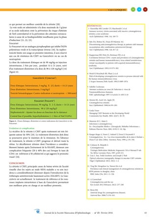 CAS CLINIQUES
43
Journal de la Société Marocaine d’Ophtalmologie - n° 25- Février 2016
ce qui permet un meilleur contrôle de la rétinite [20].
La voie orale est administrée à la dose maximale de 3 g/jour
et sa seule indication reste la prévention du risque d’atteinte
de l’œil controlatéral et la prévention des atteintes extraocu-
laires à cause de sa biodisponibilité insuffisante pour la phase
d’induction [21, 22, 23].
Foscarnet
Le Foscarnet est un analogue pyrophosphate qui inhibe l’ADN
polymérase virale et la transcriptase inverse [16]. Sa nephro-
toxicité limite son usage en première intention, il sera réservé
aux cas de résistance du CMV au Ganciclovir ou au cas de
neutropénie.
La dose du traitement d’attaque est de 90 mg/kg en injection
intraveineuse, 2 fois par jour, pendant 14 à 21 jours, suivi
d’un traitement d’entretien à la dose de 90 à 120 mg/kg/J [14]
(figure 6).
Ganciclovir (Cymevan®)
Dose d’attaque: Intraveineuse, 5 mg/kg X 2/J, durée = 14-21 jours
Dose d’entretien: Intraveineuse, 5 mg/kg/J
Toxicité hématologique: Contre-indication si neutropénie < 500/mm3
Foscarnet (Foscavir®)
Dose d’attaque: Intraveineuse, 90 mg/kg X 2 /J, durée = 14-21 jours
Dose d’entretien: Intraveineuse, 90 à 120 mg/kg/J
Nephrotoxicité : Ajuster les doses en fonction de la clairance
Central line if possible, hyperhydratation (> 1 litre of NaCl 0,9%)
Figure 6 : Doses d’attaque, d’entretien et contre-indications du Ganciclovir et du
Foscarnet
Evolution et complication
La récidive de la rétinite à CMV après traitement est très fré-
quente autour de 50% [24]. Le traitement d’entretien doit donc
se poursuivre pour le maintien de la rémission. En l’absence
de traitement, la rétinite à CMV progresse et détruit toute la
rétine. Le décollement rétinien dont l’incidence a considéra-
blement baissée après l’avènement de la HAART, demeure une
complication fréquente (20 à 40% des cas) lorsque le taux de
CD4+ est inférieure à 50 cellules/ml ce qui aggrave le pronostic
visuel [24].
CONCLUSION
La rétinite à CMV, principale cause de baisse sévère de l’acuité
visuelle chez les sujets au stade SIDA maladie a vu son inci-
dence a considérablement diminuer depuis l’introduction de la
trithérapie antirétrovirale hautement active (HAART). Le Gan-
ciclovir est actuellement le traitement de référence et les nou-
veaux implants intravitréens à base de Ganciclovir permettent
une meilleure prise en charge et un meilleur pronostic.
RÉFÉRENCES:
1- Karavellas MP, Lowder CY, Macdonald C et al.
Immune recovery vitritis associated with inactive cytomegalovirus
retinitis: a new syndrome
Arch Ophthalmol, 1998, 116, 169-75
2- Jabs DA, Bolton SG, Dunn JP, Palestine AG
Discontinuing anticytomegalovirus therapy in patients with immune
reconstitution after combination antiretroviral therapy
Am J Ophthalmol, 1998, 126, 817-22
3- Kupperman BD, Petty JG, Richman DD, et al.
Correlation between CD4+ counts and prevalence of cytomegalovirus
retinitis and human immunodeficiency virus-related noninfectious
retinal vasculopathy in patients with acquired immunodeficiency
syndrome.
Am J Ophthalmol. 1993;115:575–582.
4- Pertel P, Hirschtick RE, Phair J, et al.
Risk of developing cytomegalovirus retinitis in persons infected with
the human immunodeficiency virus.
J Acquir Immune Defic Syndr. 1992;5:1069–1074.
5- Isabelle Cocheraux
Atteintes oculaires au cours de l’infection à virus de
l’immunodéfiscience humaine
EMC ophtalmologie 1997:1-0 article 21-430-A-10
6- Hennis HL, Scott AA, Apple DJ.
Cytomegalovirus retinitis.
Surv Ophthalmol. 1989;34:193–203.
7- Linda Visser
Managing CMV Retinitis in the Developing World
Community Eye Health. 2003; 16(47): 38–39.
8- Mazeron M C, Alain S.
Infections à cytomégalovirus.
In « Encyclopédie Medico- Chirurgicale, Maladies Infectieuses ».
Editions Elsevier, Paris, 2001, 8-052-C-10, 18p.
9- Ranger-Rogez S, Venot C, Aubard Y, Denis F, Freymuth F.
Cytomégalovirus. In « Les virus transmissibles de la mère à l’enfant »,
Denis F ed. John Libbey Eurotext, Paris, 1999, p 191-194.
10- Colimon R, Minjolle S.
Cytomégalovirus.
Virologie Moléculaire Médicale, Seigneurin J M et Morand P eds
Tec &Doc Lavoisier, Paris, 1997, p169-215.
11- Lisa L. Sun, Todd Goodwin, and Joseph J. Park
Optical coherence tomography changes in macular CMV retinitis
Digit J Ophthalmol. 2012; 18(2): 1–4.
12- Ying Shi, Hongzhou Lu, Taiwen He et al
Prevalence and clinical management of cytomegalovirus retinitis in
AIDS patients in shanghai, china
BMC Infect Dis. 2011; 11: 326
13- A Carmichael
Cytomegalovirus and the eye
Eye (Lond) 2012 February; 26(2): 237–240
14- Biron KK.
Antiviral drugs for cytomegalovirus diseases.
Antiviral Res. 2006;71:154–163.
 