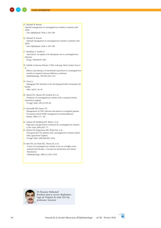 CAS CLINIQUES
44 Journal de la Société Marocaine d’Ophtalmologie - n° 25- Février 2016
Dr Bouazza Mohamed
Résident dans le service d’ophtalmo-
logie de l’hôpital 20 Août 1953 du
professeur Amraoui
15- Michael W Stewart
Optimal management of cytomegalovirus retinitis in patients with
AIDS
Clin Ophthalmol. 2010; 4: 285–299.
16- Michael W Stewart
Optimal management of cytomegalovirus retinitis in patients with
AIDS
Clin Ophthalmol. 2010; 4: 285–299.
17- Markham A, Faulds D.
Ganciclovir: An update of its therapeutic use in cytomegalovirus
infection.
Drugs. 1994;48:455–484.
18- Isabelle Cochereau-Massin, L Phuc Lehoang, Marie Lautier-Frau et
al
Efficacy and tolerance of intravitreal Ganciclovir in cytomegalovirus
retinitis in acquired immune deficiency syndrome
Ophthalmology. 1991;98:1348–1353.
19- Visser L.
Managing CMV Retinitis in the Developing World Community Eye
Health.
2003; 16(47): 38–39.
20- Musch DC, Martin DF, Gordon JF, et al.
Treatment of cytomegalovirus retinitis with a sustained-release
Ganciclovir implant.
N Engl J Med. 1997;337:83–90.
21- Razonable RR, Emery VC.
Management of CMV infection and disease in transplant patients
[Consensus article IHMF management recommendations]
Herpes. 2004;11:77– 86.
22- Lalezari JP, Friedberg DN, Bisset J, et al.
High dose oral ganciclovir treatment for cytomegalovirus retinitis.
J Clin Virol. 2002;24:67–77.
23- Martin DF, Kupperman BD, Wolitz RA, et al.
Oral ganciclovir for patients with cytomegalovirus retinitis treated
with a ganciclovir implant.
N Engl J Med. 1999;340:1063–1070.
24- Jabs DA, van Natta ML, Thorne JE, et al.
Course of cytomegalovirus retinitis in the era of highly active
antiretroviral therapy: 2. Second eye involvement and retinal
detachment.
Ophthalmology. 2004;111:2232–2239.
 
