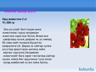 Аньсны цэвэр шүүс Орц:жимсгэнэ 2 кг Ус 200 гр Энэ шүүсийг бэлтгэхдээ шинэ  жимсгэнээс гадна хөлдөөсөн  жимсгэнэ хэрэглэж болно.Жимсгэнэ цэвэрлээд нухаж,дээрээс нь ус нэмээд  80 хэмд сайн халаана.Буцалгах  шаардлагагүй. Дараа нь сайтар нухаж  шүүгээд ариутгасан шилэнд хийж хөргөж хадгална.Хөлдөөсөн жимсгэнийг бага зэрэг гэсгээгээд сайтар  нухаж хийнэ.Амт оруулахын тулд элсэн чихэр,нимбэгний хүчил хийж болно. 