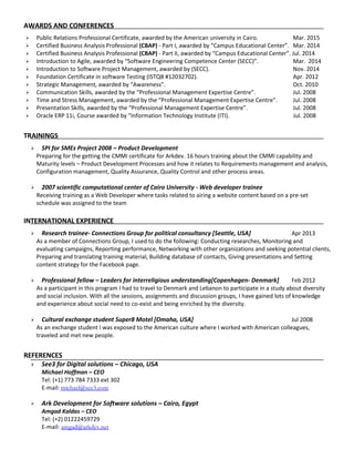 AWARDS AND CONFERENCES
 Public Relations Professional Certificate, awarded by the American university in Cairo. Mar. 2015
 Certified Business Analysis Professional (CBAP) - Part I, awarded by “Campus Educational Center”. Mar. 2014
 Certified Business Analysis Professional (CBAP) - Part II, awarded by “Campus Educational Center”. Jul. 2014
 Introduction to Agile, awarded by “Software Engineering Competence Center (SECC)”. Mar. 2014
 Introduction to Software Project Management, awarded by (SECC). Nov. 2014
 Foundation Certificate in software Testing (ISTQB #12032702). Apr. 2012
 Strategic Management, awarded by “Awareness”. Oct. 2010
 Communication Skills, awarded by the “Professional Management Expertise Centre”. Jul. 2008
 Time and Stress Management, awarded by the “Professional Management Expertise Centre”. Jul. 2008
 Presentation Skills, awarded by the “Professional Management Expertise Centre”. Jul. 2008
 Oracle ERP 11i, Course awarded by “Information Technology Institute (ITI). Jul. 2008
TRAININGS
 SPI for SMEs Project 2008 – Product Development
Preparing for the getting the CMMI certificate for Arkdev. 16 hours training about the CMMI capability and
Maturity levels – Product Development Processes and how it relates to Requirements management and analysis,
Configuration management, Quality Assurance, Quality Control and other process areas.
 2007 scientific computational center of Cairo University - Web developer trainee
Receiving training as a Web Developer where tasks related to airing a website content based on a pre-set
schedule was assigned to the team
INTERNATIONAL EXPERIENCE
 Research trainee- Connections Group for political consultancy [Seattle, USA] Apr 2013
As a member of Connections Group, I used to do the following: Conducting researches, Monitoring and
evaluating campaigns, Reporting performance, Networking with other organizations and seeking potential clients,
Preparing and translating training material, Building database of contacts, Giving presentations and Setting
content strategy for the Facebook page.
 Professional fellow – Leaders for interreligious understanding[Copenhagen- Denmark] Feb 2012
As a participant in this program I had to travel to Denmark and Lebanon to participate in a study about diversity
and social inclusion. With all the sessions, assignments and discussion groups, I have gained lots of knowledge
and experience about social need to co-exist and being enriched by the diversity.
 Cultural exchange student Super8 Motel [Omaha, USA] Jul 2008
As an exchange student I was exposed to the American culture where I worked with American colleagues,
traveled and met new people.
REFERENCES
 See3 for Digital solutions – Chicago, USA
Michael Hoffman – CEO
Tel: (+1) 773 784 7333 ext 302
E-mail: michael@see3.com
 Ark Development for Software solutions – Cairo, Egypt
Amgad Kaldas – CEO
Tel: (+2) 01222459729
E-mail: amgad@arkdev.net
 