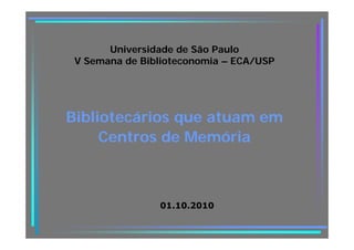 Universidade de São Paulo
 V Semana de Biblioteconomia – ECA/USP




Bibliotecários que atuam em
               q
     Centros de Memória



                01.10.2010
 
