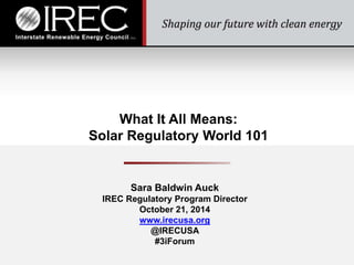 What It All Means: 
Solar Regulatory World 101 
Sara Baldwin Auck 
IREC Regulatory Program Director 
October 21, 2014 
www.irecusa.org 
@IRECUSA 
#3iForum 
 