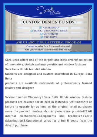 Sara Bella offers one of the largest and most diverse collection
of innovative, stylish and energy-efficient window fashions
Sara Bella Blinds branded window
fashions are designed and custom-assembled in Europe. Sara
Bella
products are available nationwide at professionally trained
dealers and designer
5-Year Limited Warranty1.Sara Bella Blinds window fashion
products are covered for defects in materials, workmanship or
failure to operate for as long as the original retail purchaser
owns the product (unless shorter periods are provided).2.All
internal mechanisms3.Components and brackets.4.Fabric
delamination.5.Operational cords for a full 5 years from the
date of purchase
 